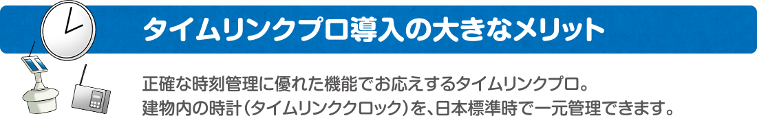 タイムリンクプロ導入の大きなメリット　正確な時刻管理に優れた機能でお応えするタイムリンクプロ。建物内の時計（タイムリンククロック）を、日本標準時で一元管理できます。