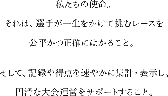  私たちの使命。それは、選手が一生をかけて挑むレースを公平かつ正確にはかること。そして、記録や得点を速やかに集計・表示し、円滑な大会運営をサポートすること。