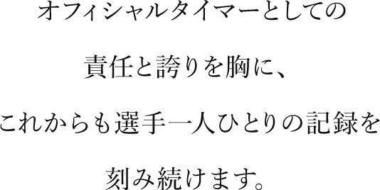 オフィシャルタイマーとしての責任と誇りを胸に、これからも選手一人ひとりの記録を刻み続けます。